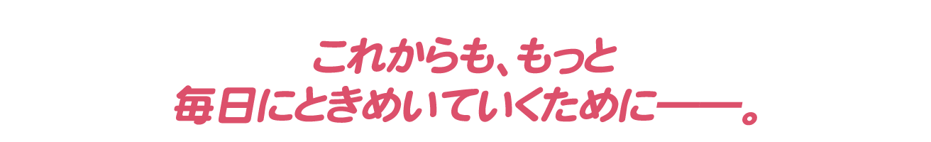 これからも、もっと毎日にときめいていくために――。